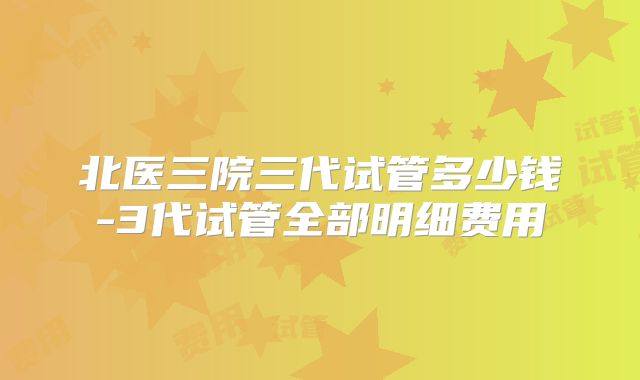 北医三院三代试管多少钱-3代试管全部明细费用