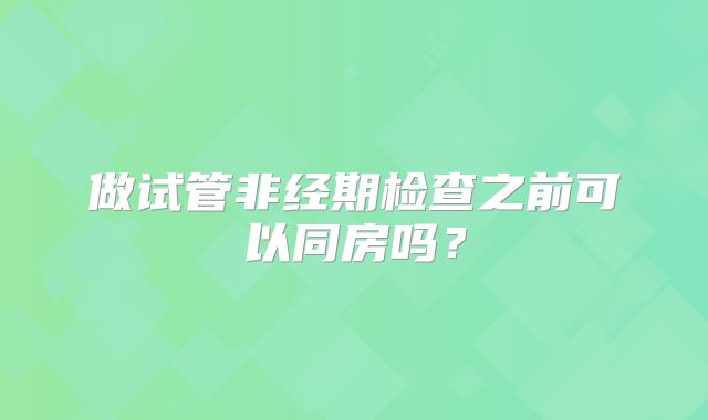 做试管非经期检查之前可以同房吗？