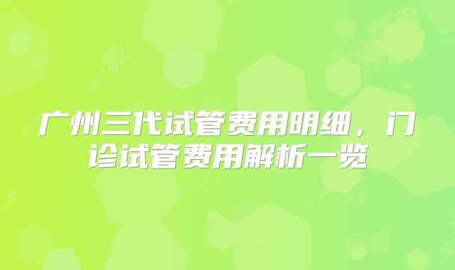 广州三代试管费用明细,门诊试管费用解析一览