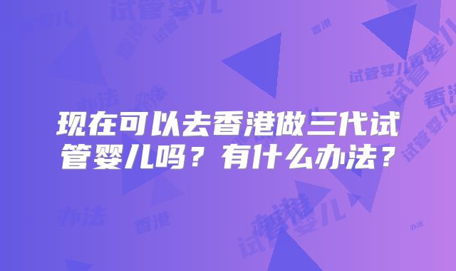 现在可以去香港做三代试管婴儿吗？有什么办法？