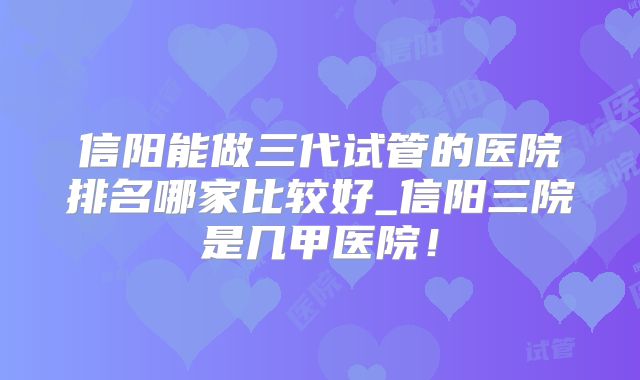 信阳能做三代试管的医院排名哪家比较好_信阳三院是几甲医院！