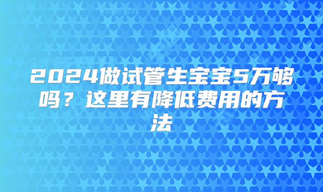 2024做试管生宝宝5万够吗？这里有降低费用的方法