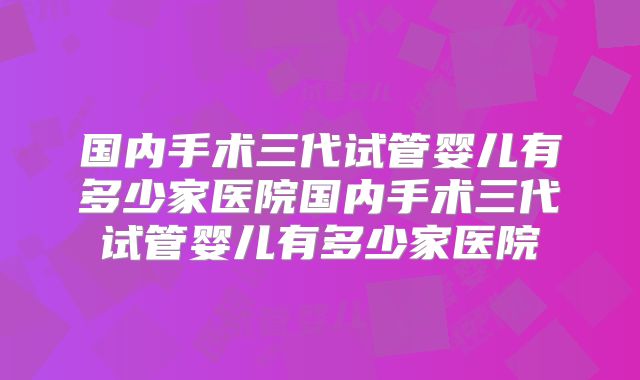 国内手术三代试管婴儿有多少家医院国内手术三代试管婴儿有多少家医院
