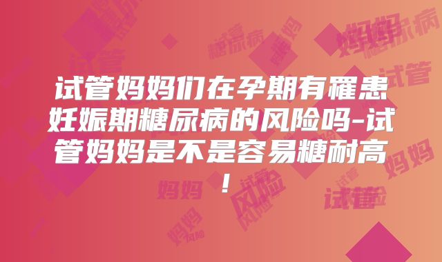 试管妈妈们在孕期有罹患妊娠期糖尿病的风险吗-试管妈妈是不是容易糖耐高！