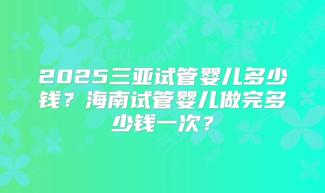2025三亚试管婴儿多少钱？海南试管婴儿做完多少钱一次？