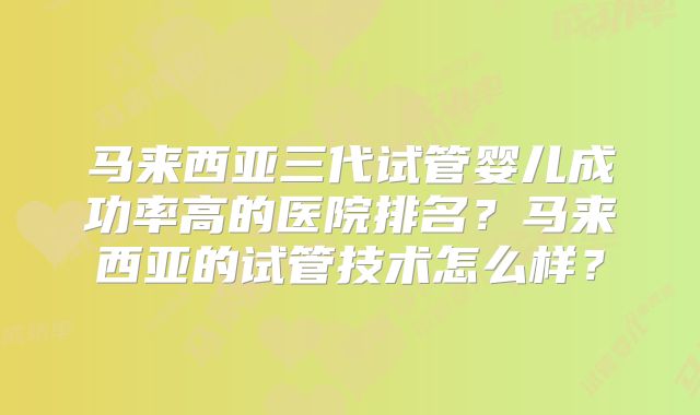 马来西亚三代试管婴儿成功率高的医院排名?马来西亚的试管技术怎么样?