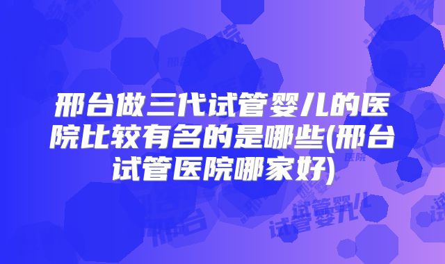 邢台做三代试管婴儿的医院比较有名的是哪些(邢台试管医院哪家好)