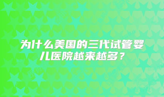为什么美国的三代试管婴儿医院越来越多?