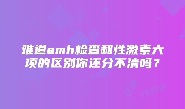难道amh检查和性激素六项的区别你还分不清吗？