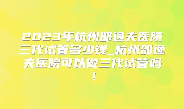 2023年杭州邵逸夫医院三代试管多少钱_杭州邵逸夫医院可以做三代试管吗！
