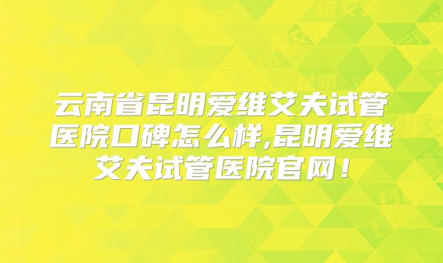 云南省昆明爱维艾夫试管医院口碑怎么样,昆明爱维艾夫试管医院官网！