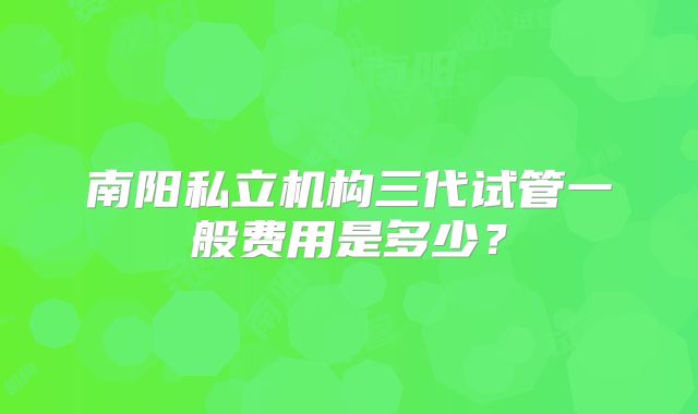 南阳私立机构三代试管一般费用是多少？