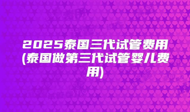 2025泰国三代试管费用(泰国做第三代试管婴儿费用)