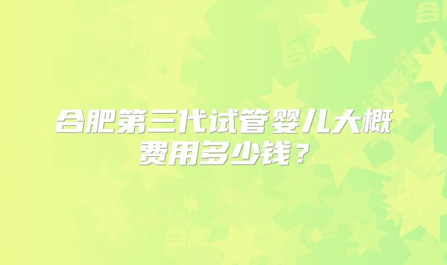 合肥第三代试管婴儿大概费用多少钱？