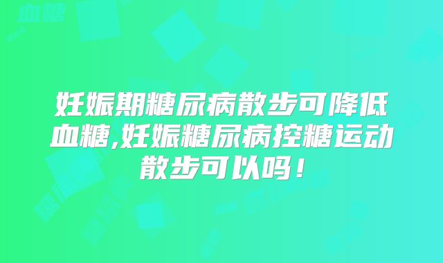 妊娠期糖尿病散步可降低血糖,妊娠糖尿病控糖运动散步可以吗!