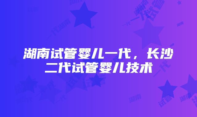 湖南试管婴儿一代,长沙二代试管婴儿技术