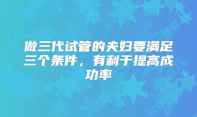 做三代试管的夫妇要满足三个条件，有利于提高成功率