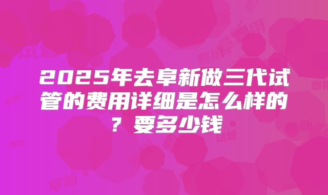 2025年去阜新做三代试管的费用详细是怎么样的？要多少钱