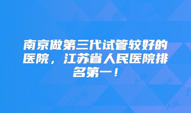 南京做第三代试管较好的医院,江苏省人民医院排名第一!