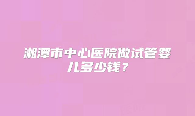 湘潭市中心医院做试管婴儿多少钱？