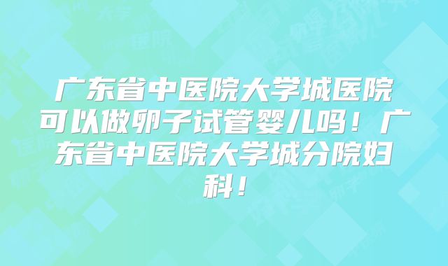 广东省中医院大学城医院可以做卵子试管婴儿吗！广东省中医院大学城分院妇科！