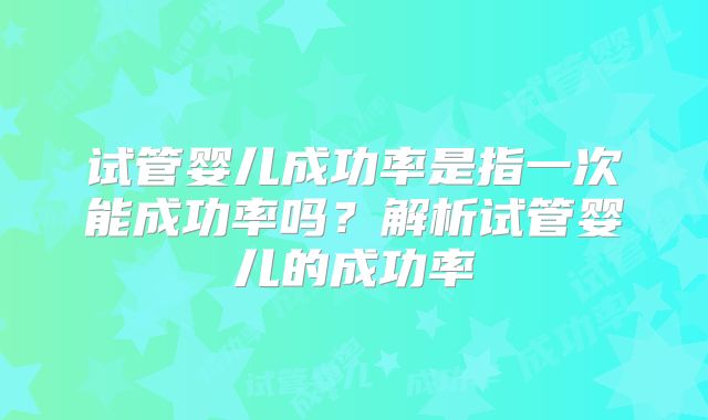 试管婴儿成功率是指一次能成功率吗？解析试管婴儿的成功率