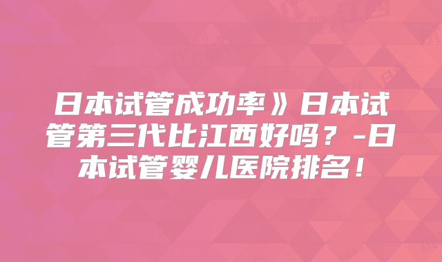 日本试管成功率》日本试管第三代比江西好吗？-日本试管婴儿医院排名！