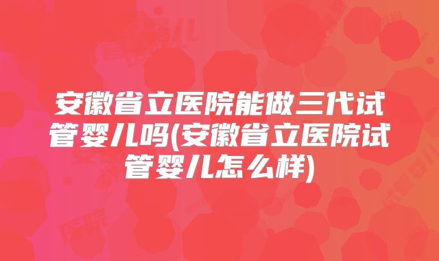 安徽省立医院能做三代试管婴儿吗(安徽省立医院试管婴儿怎么样)
