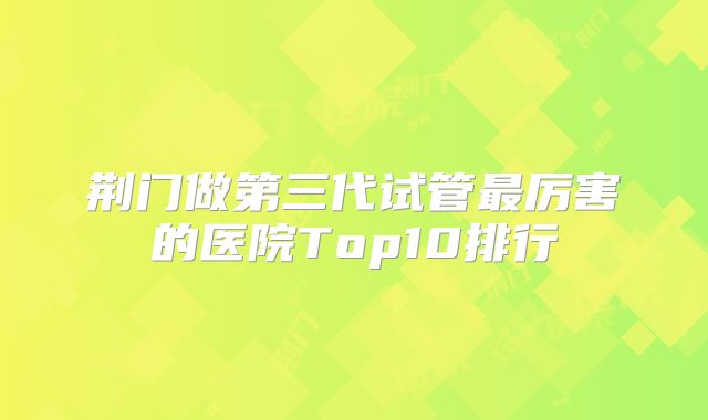 荆门做第三代试管最厉害的医院Top10排行
