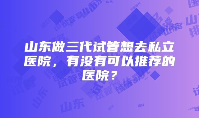 山东做三代试管想去私立医院,有没有可以推荐的医院?