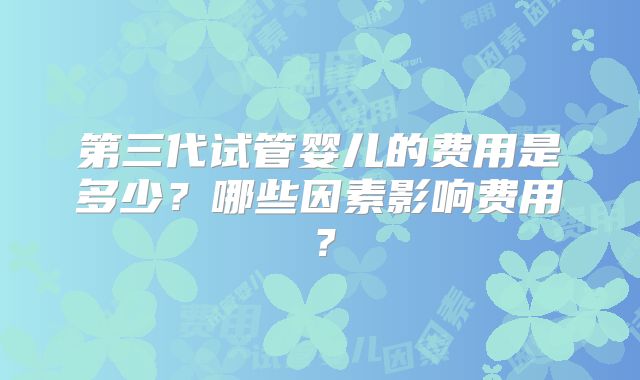 第三代试管婴儿的费用是多少？哪些因素影响费用？