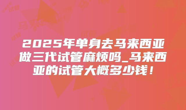 2025年单身去马来西亚做三代试管麻烦吗_马来西亚的试管大概多少钱!