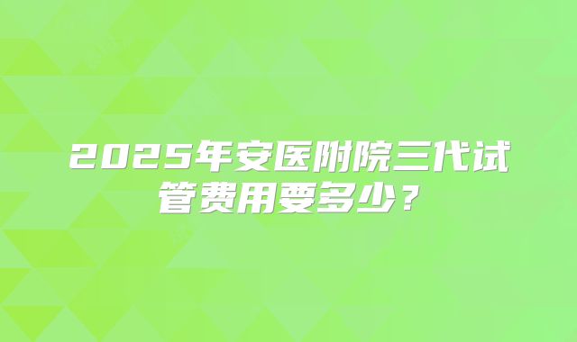2025年安医附院三代试管费用要多少？