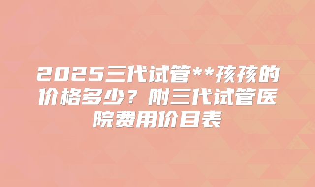 2025三代试管**孩孩的价格多少？附三代试管医院费用价目表