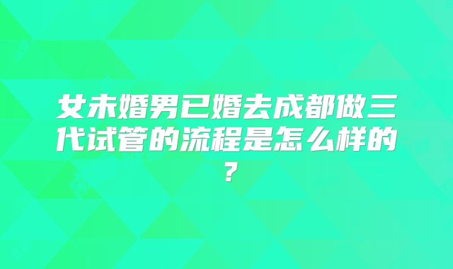 女未婚男已婚去成都做三代试管的流程是怎么样的？