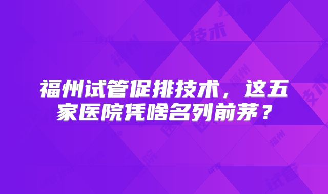 福州试管促排技术,这五家医院凭啥名列前茅?