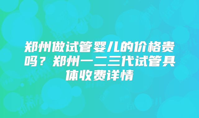 郑州做试管婴儿的价格贵吗?郑州一二三代试管具体收费详情
