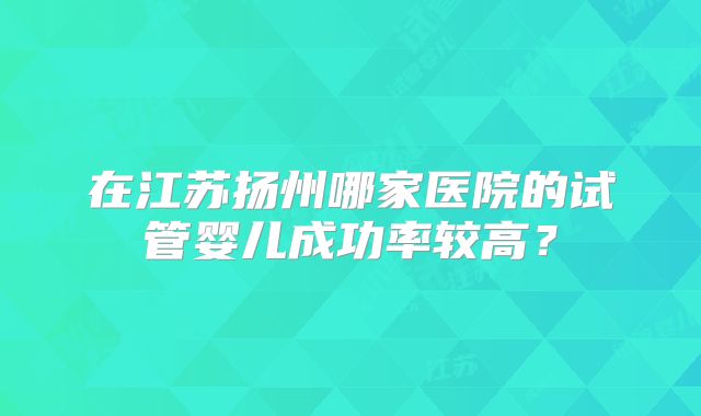 在江苏扬州哪家医院的试管婴儿成功率较高？