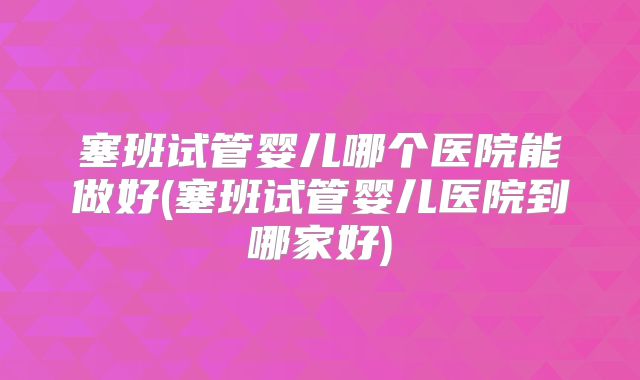 塞班试管婴儿哪个医院能做好(塞班试管婴儿医院到哪家好)