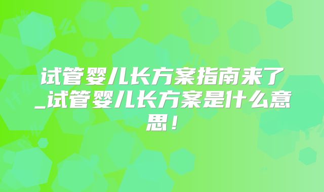 试管婴儿长方案指南来了_试管婴儿长方案是什么意思！