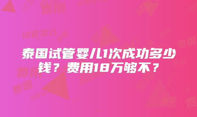 泰国试管婴儿1次成功多少钱?费用18万够不?