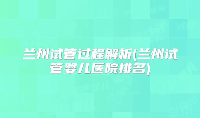 兰州试管过程解析(兰州试管婴儿医院排名)
