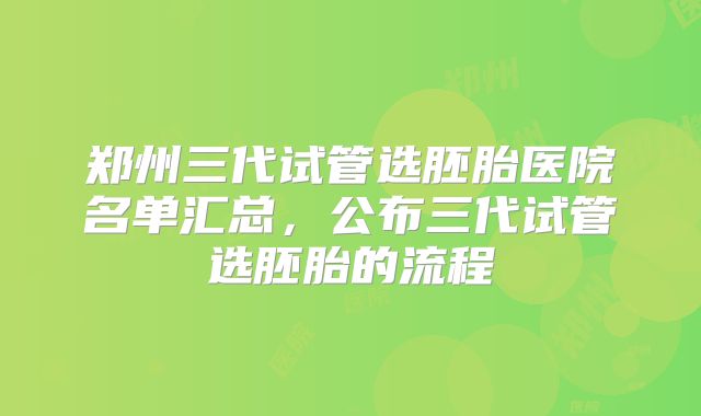 郑州三代试管选胚胎医院名单汇总，公布三代试管选胚胎的流程