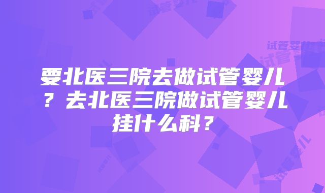 要北医三院去做试管婴儿？去北医三院做试管婴儿挂什么科？