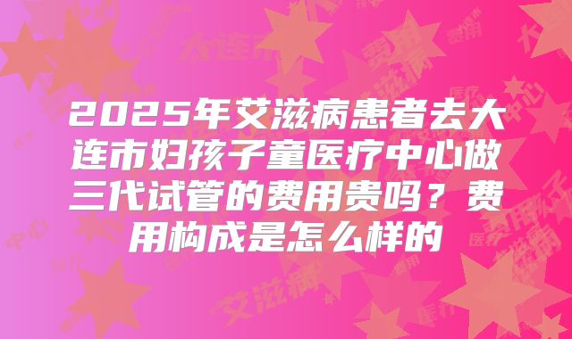 2025年艾滋病患者去大连市妇孩子童医疗中心做三代试管的费用贵吗？费用构成是怎么样的