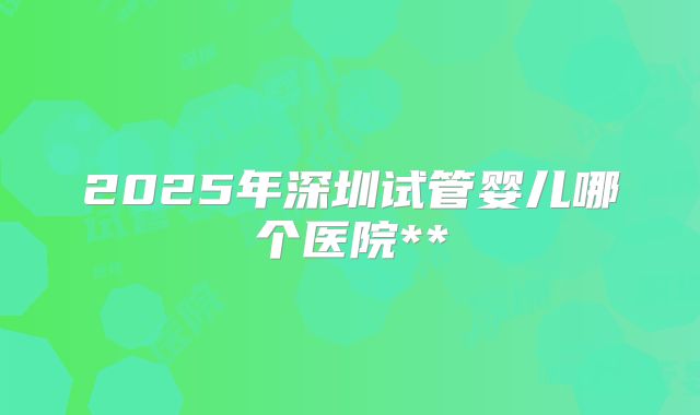 2025年深圳试管婴儿哪个医院**