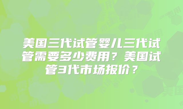 美国三代试管婴儿三代试管需要多少费用?美国试管3代市场报价?