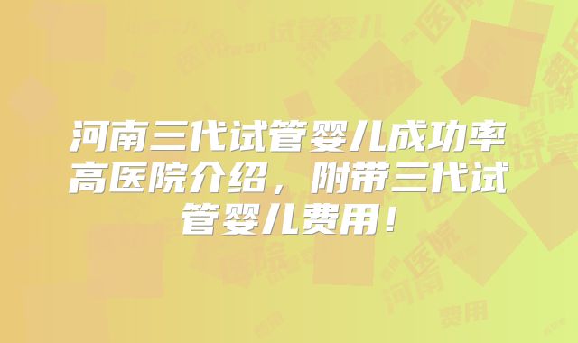 河南三代试管婴儿成功率高医院介绍，附带三代试管婴儿费用！
