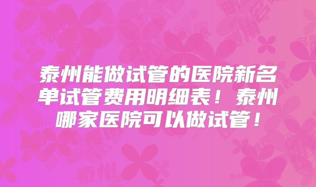 泰州能做试管的医院新名单试管费用明细表!泰州哪家医院可以做试管!