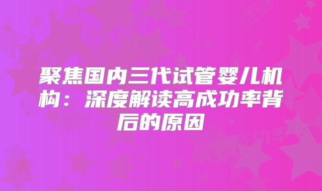 聚焦国内三代试管婴儿机构:深度解读高成功率背后的原因